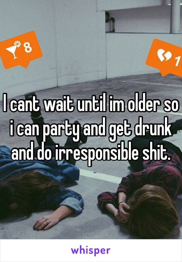 I cant wait until im older so i can party and get drunk and do irresponsible shit.