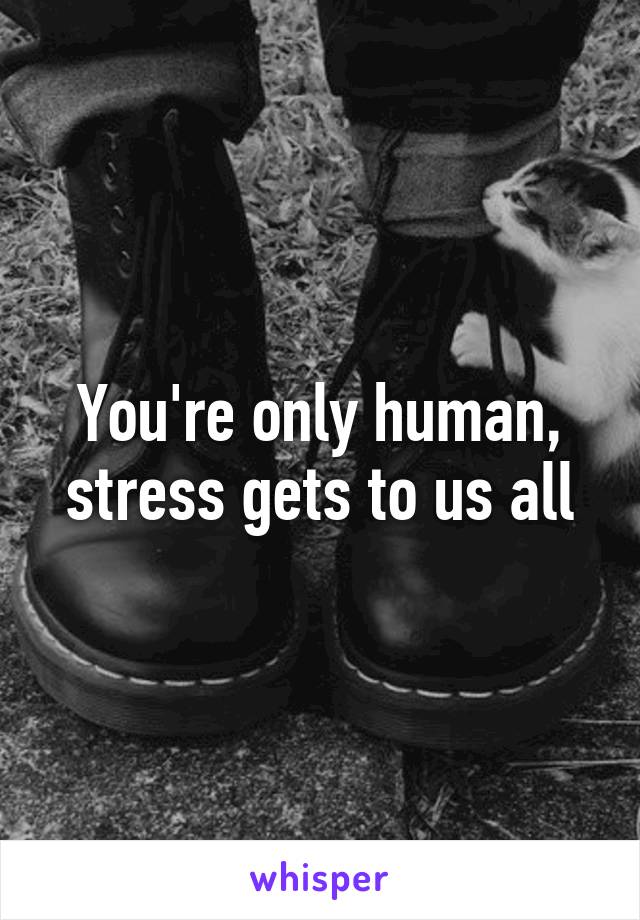 You're only human, stress gets to us all