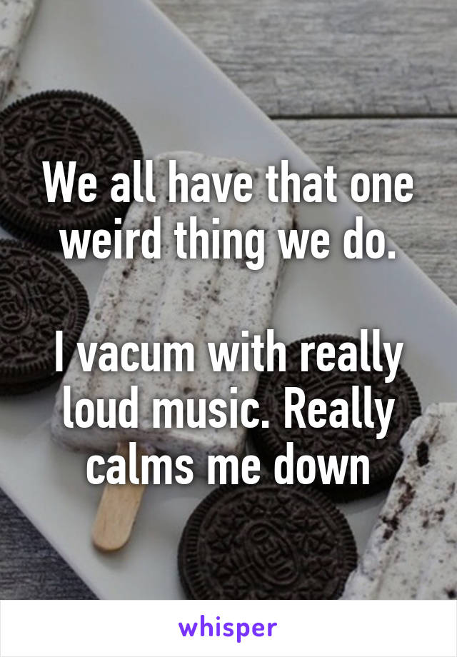 We all have that one weird thing we do.

I vacum with really loud music. Really calms me down