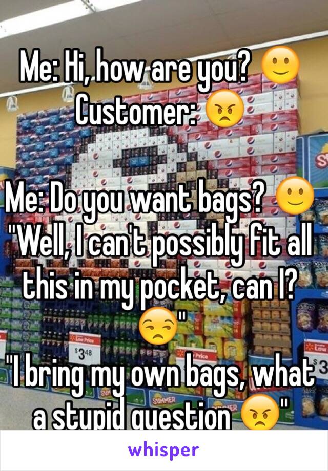 Me: Hi, how are you? 🙂
Customer: 😠

Me: Do you want bags? 🙂
"Well, I can't possibly fit all this in my pocket, can I? 😒"
"I bring my own bags, what a stupid question 😠"