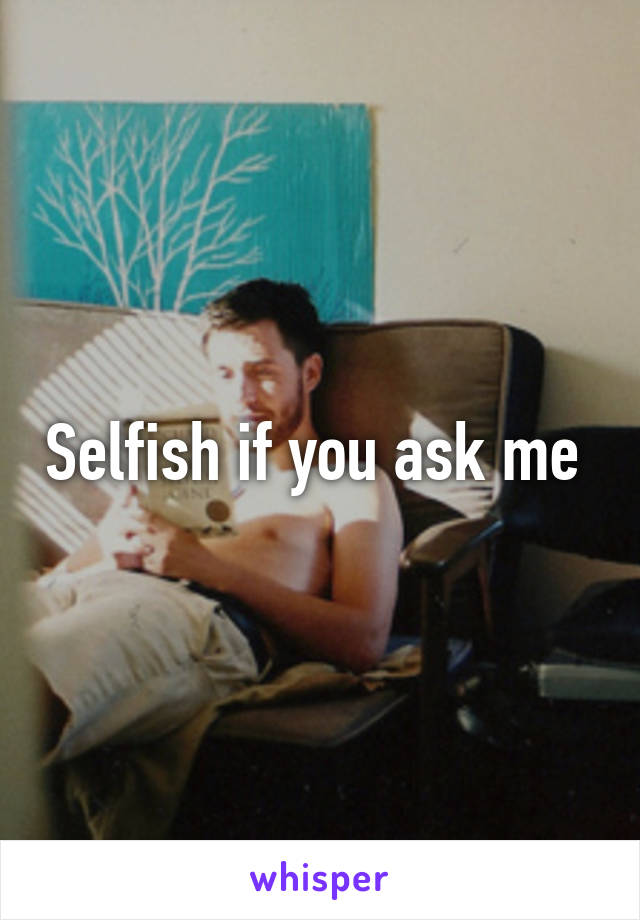 Selfish if you ask me 