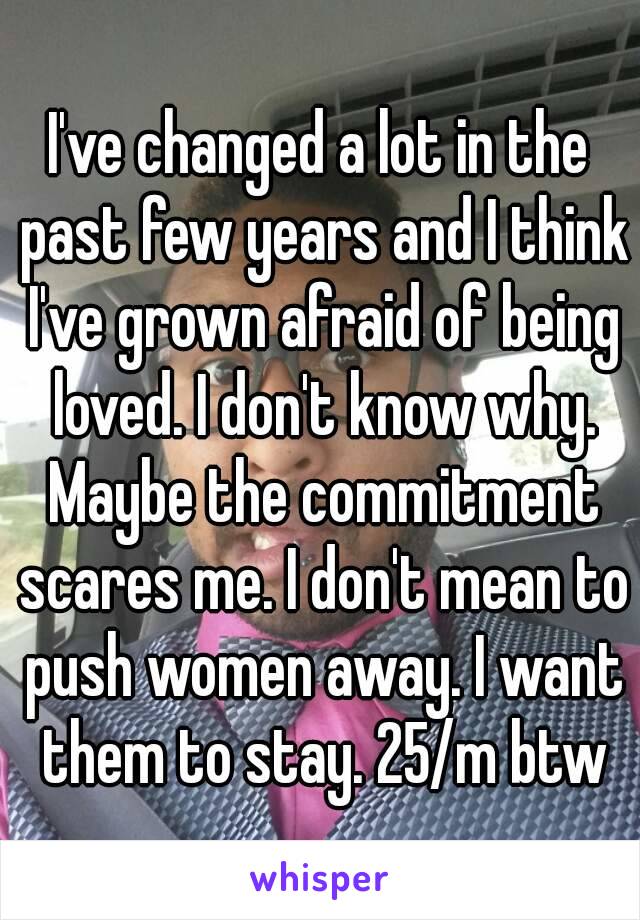 I've changed a lot in the past few years and I think I've grown afraid of being loved. I don't know why. Maybe the commitment scares me. I don't mean to push women away. I want them to stay. 25/m btw