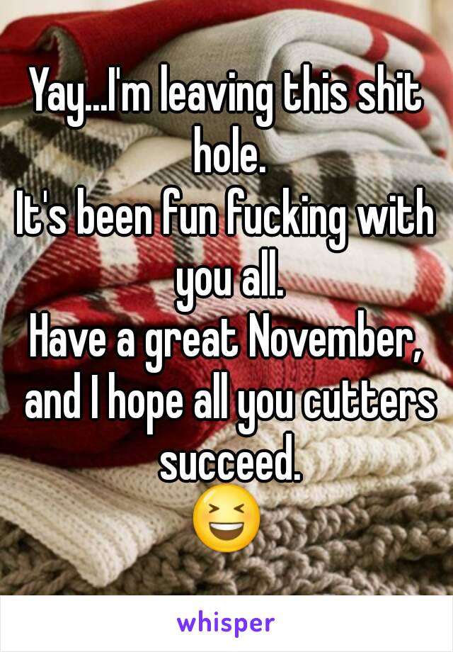 Yay...I'm leaving this shit hole.
It's been fun fucking with you all.
Have a great November, and I hope all you cutters succeed.
😆