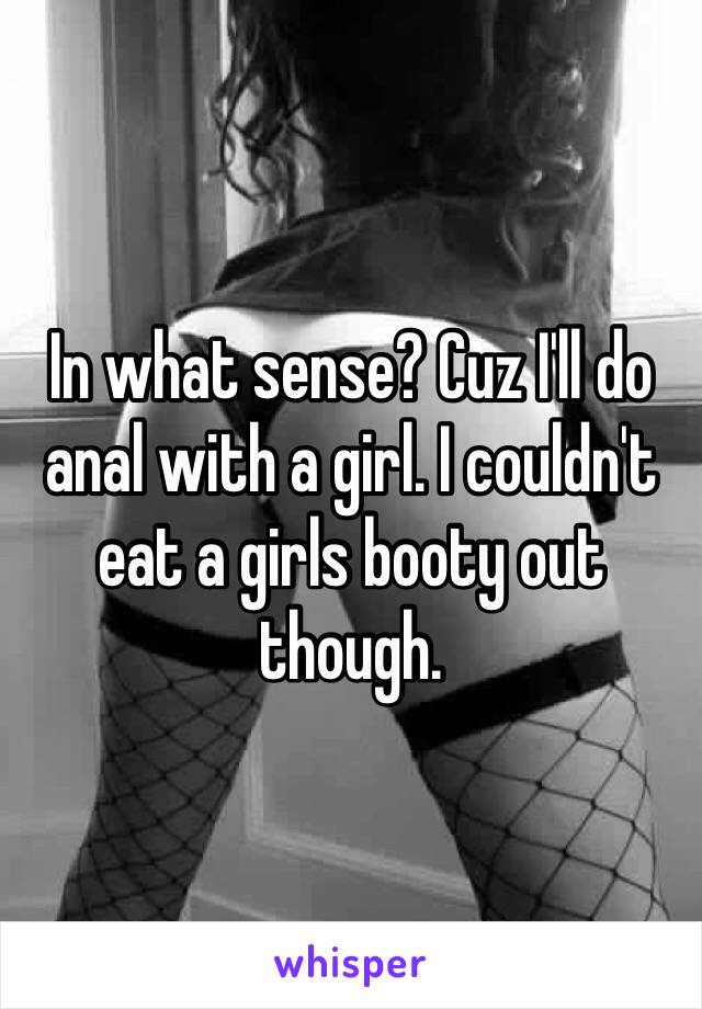 In what sense? Cuz I'll do anal with a girl. I couldn't eat a girls booty out though. 