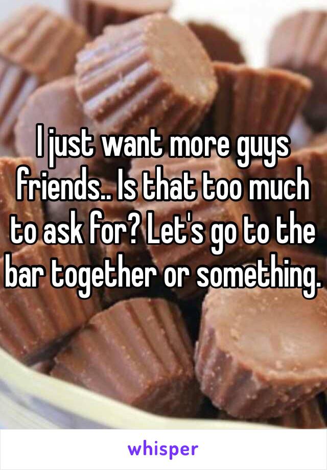 I just want more guys friends.. Is that too much to ask for? Let's go to the bar together or something. 