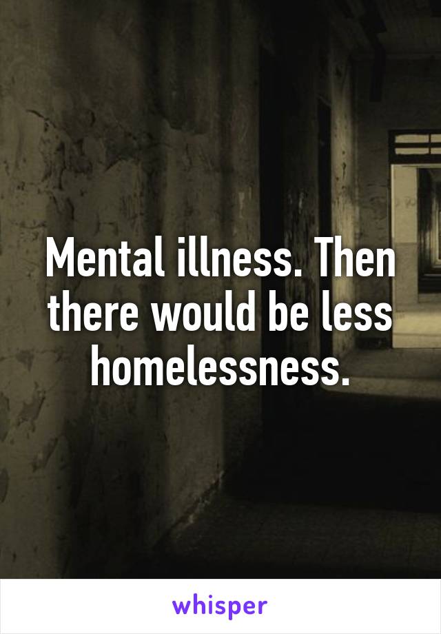 Mental illness. Then there would be less homelessness.