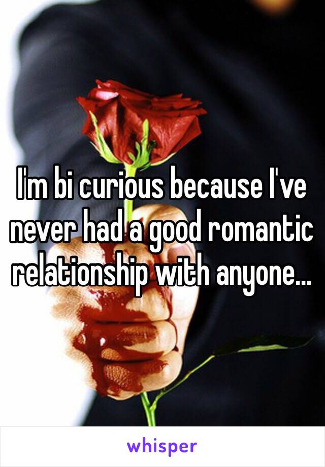 I'm bi curious because I've never had a good romantic relationship with anyone...