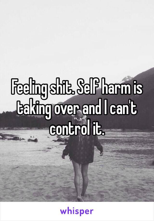 Feeling shit. Self harm is taking over and I can't control it. 