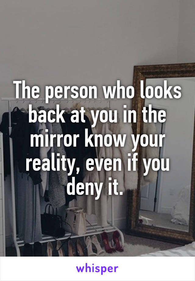 The person who looks back at you in the mirror know your reality, even if you deny it. 