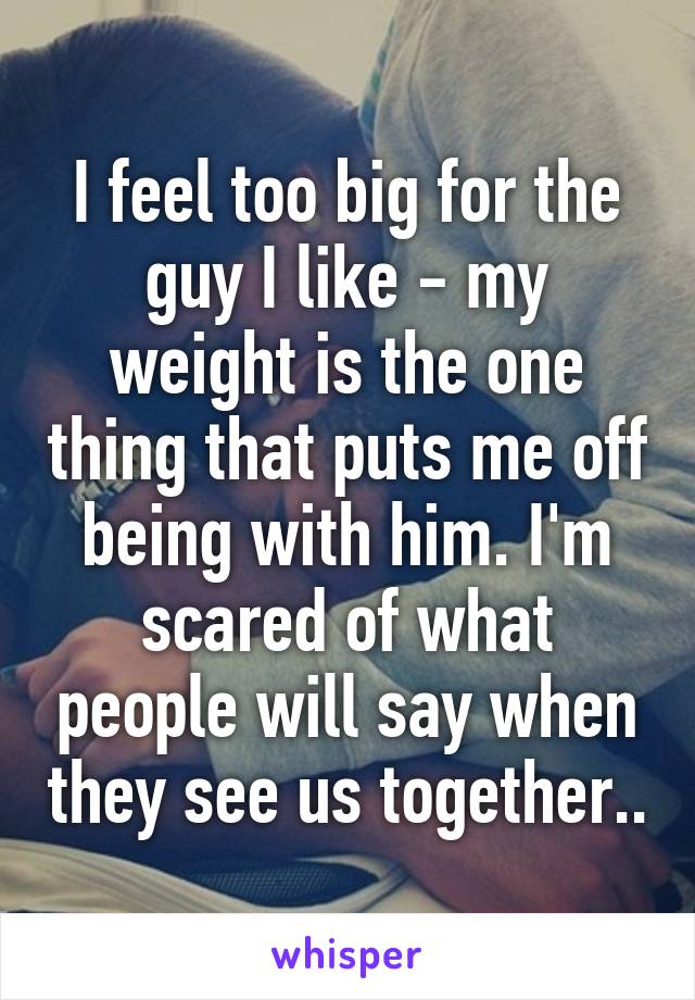 I feel too big for the guy I like - my weight is the one thing that puts me off being with him. I'm scared of what people will say when they see us together..