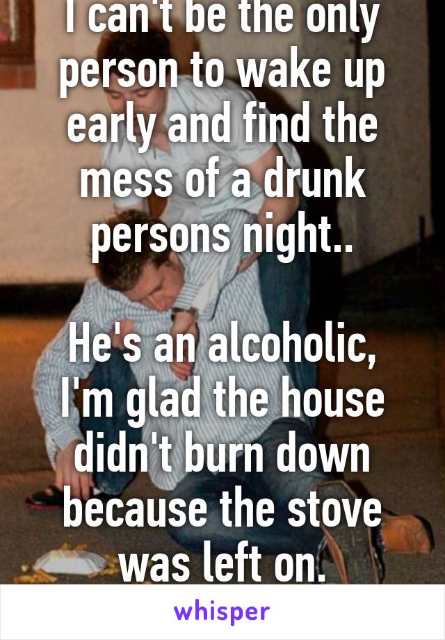 I can't be the only person to wake up early and find the mess of a drunk persons night..

He's an alcoholic, I'm glad the house didn't burn down because the stove was left on.
He never learns.