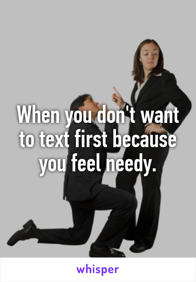 When you don't want to text first because you feel needy.