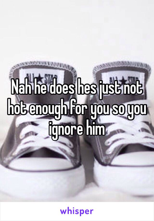 Nah he does hes just not hot enough for you so you ignore him