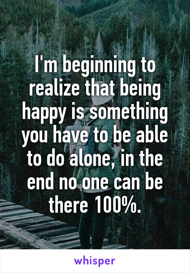 I'm beginning to realize that being happy is something you have to be able to do alone, in the end no one can be there 100%.