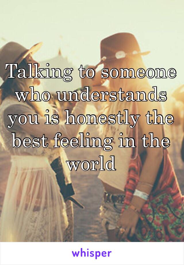 Talking to someone who understands you is honestly the best feeling in the world 