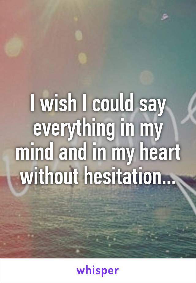 I wish I could say everything in my mind and in my heart without hesitation...