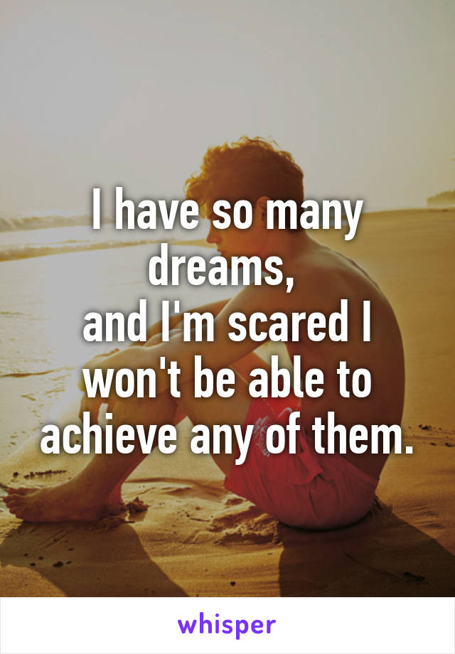 I have so many dreams, 
and I'm scared I won't be able to achieve any of them.