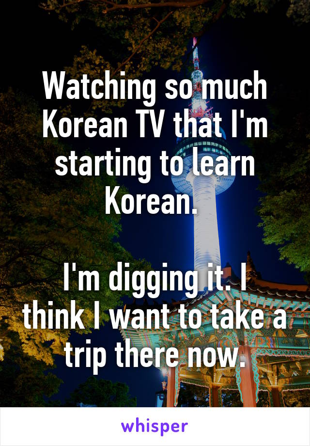 Watching so much Korean TV that I'm starting to learn Korean. 

I'm digging it. I think I want to take a trip there now.