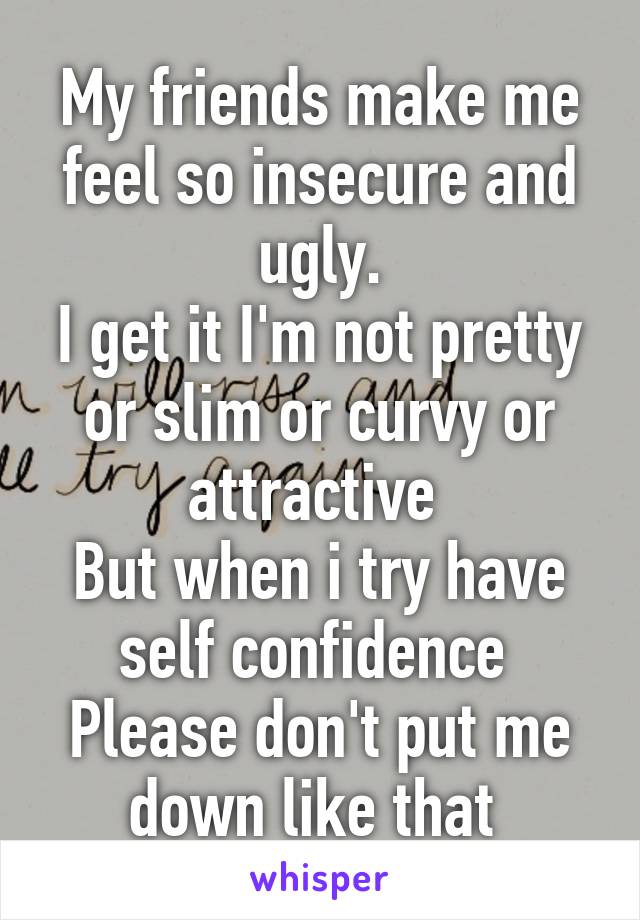 My friends make me feel so insecure and ugly.
I get it I'm not pretty or slim or curvy or attractive 
But when i try have self confidence 
Please don't put me down like that 