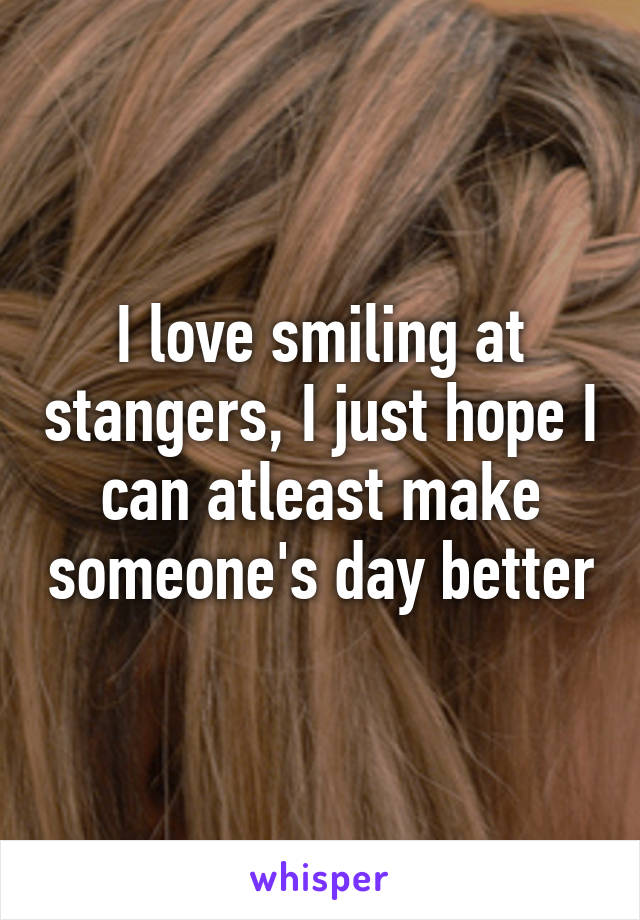 I love smiling at stangers, I just hope I can atleast make someone's day better