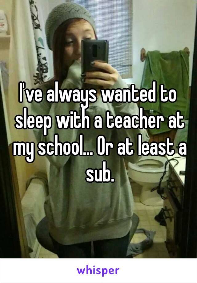 I've always wanted to sleep with a teacher at my school... Or at least a sub.