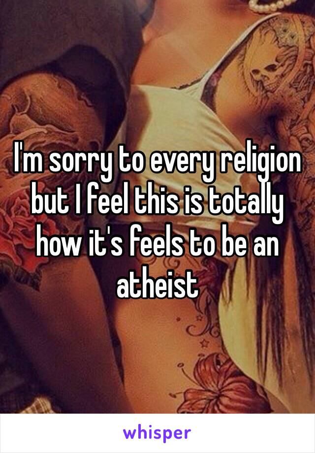 I'm sorry to every religion but I feel this is totally how it's feels to be an atheist  