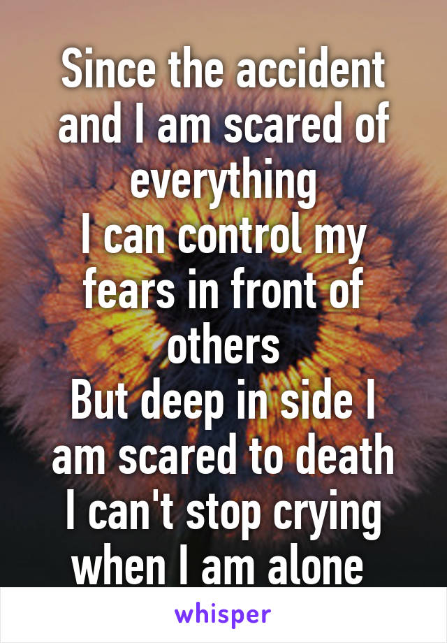 Since the accident and I am scared of everything
I can control my fears in front of others
But deep in side I am scared to death
I can't stop crying when I am alone 