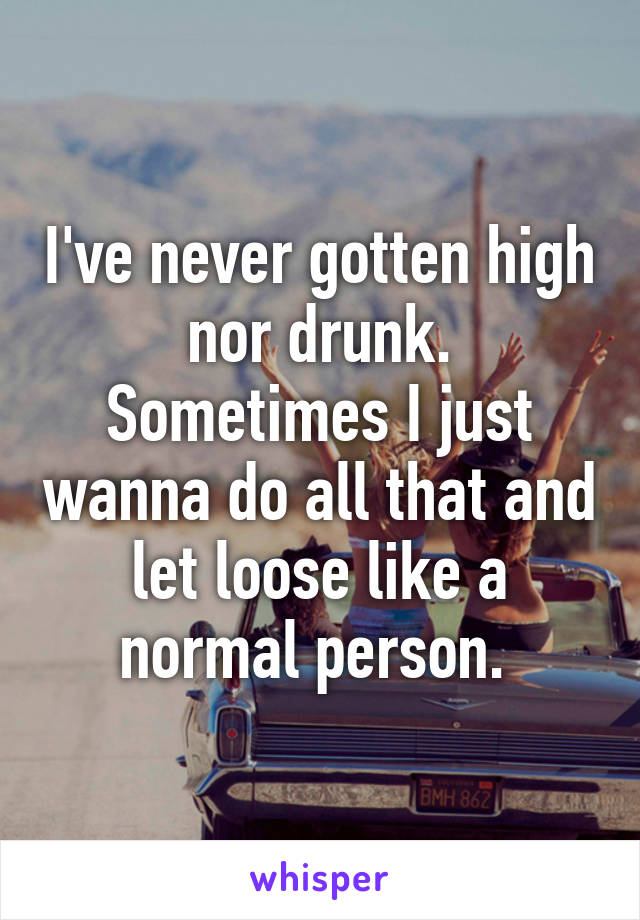 I've never gotten high nor drunk. Sometimes I just wanna do all that and let loose like a normal person. 