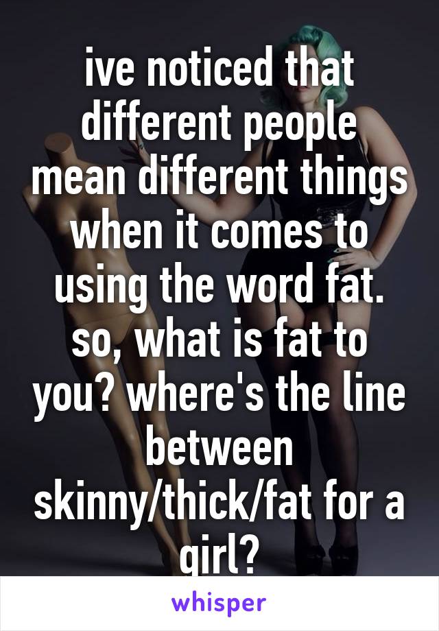 ive noticed that different people mean different things when it comes to using the word fat.
so, what is fat to you? where's the line between skinny/thick/fat for a girl?