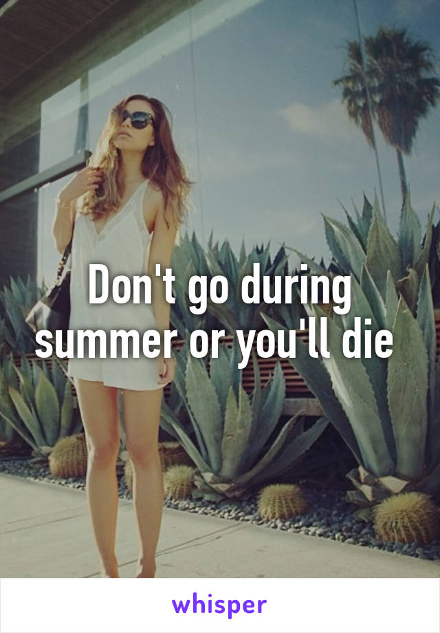 Don't go during summer or you'll die 