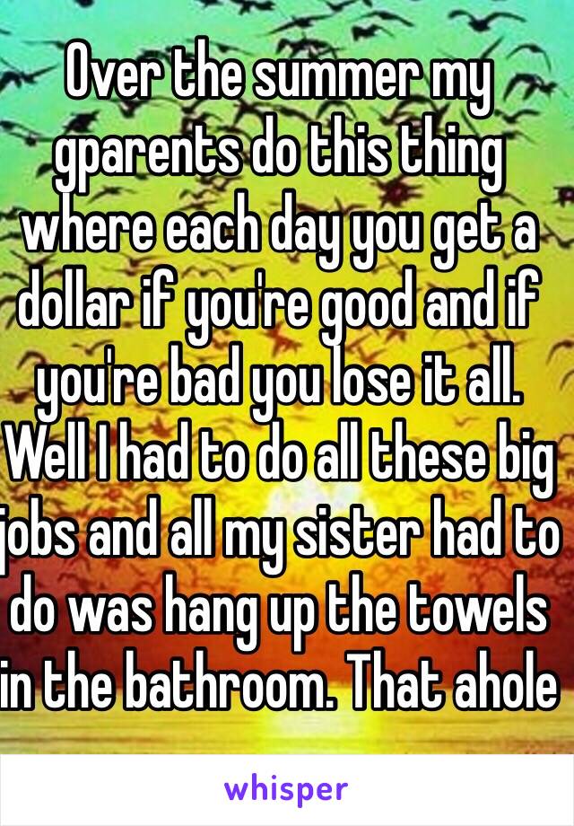 Over the summer my gparents do this thing where each day you get a dollar if you're good and if you're bad you lose it all. Well I had to do all these big jobs and all my sister had to do was hang up the towels  in the bathroom. That ahole 