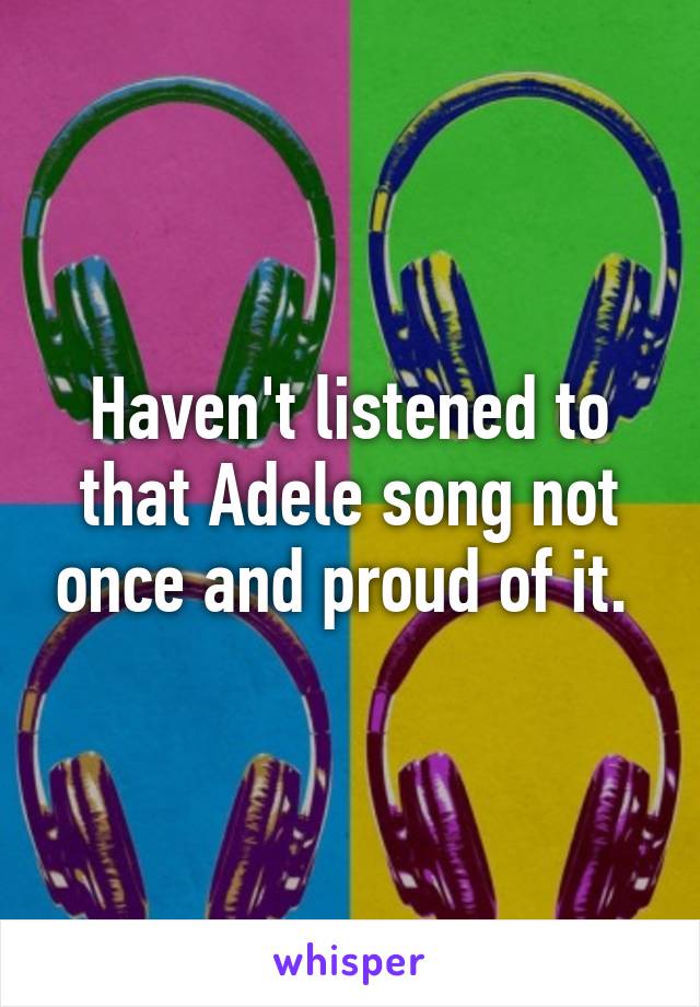 Haven't listened to that Adele song not once and proud of it. 