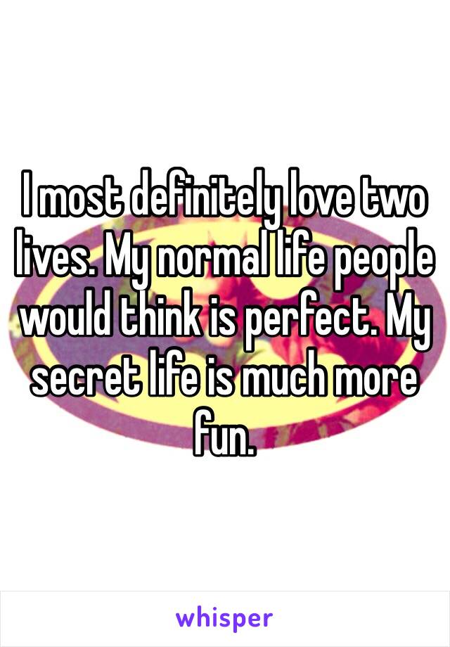 I most definitely love two lives. My normal life people would think is perfect. My secret life is much more fun. 