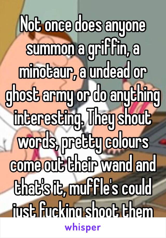 Not once does anyone summon a griffin, a minotaur, a undead or ghost army or do anything interesting. They shout words, pretty colours come out their wand and that's it, muffle's could just fucking shoot them