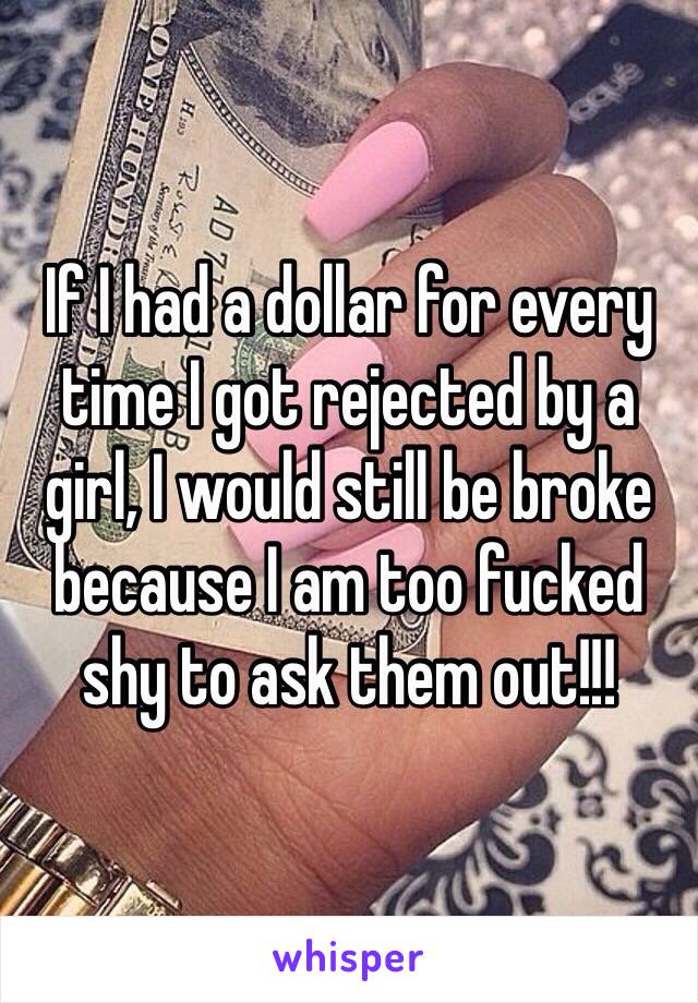 If I had a dollar for every time I got rejected by a girl, I would still be broke because I am too fucked shy to ask them out!!! 