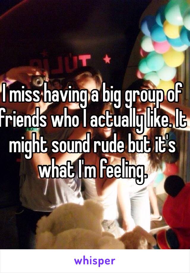 I miss having a big group of friends who I actually like. It might sound rude but it's what I'm feeling.