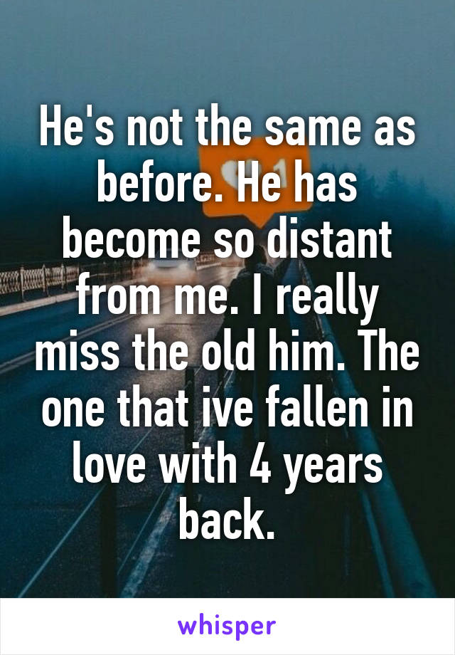 He's not the same as before. He has become so distant from me. I really miss the old him. The one that ive fallen in love with 4 years back.