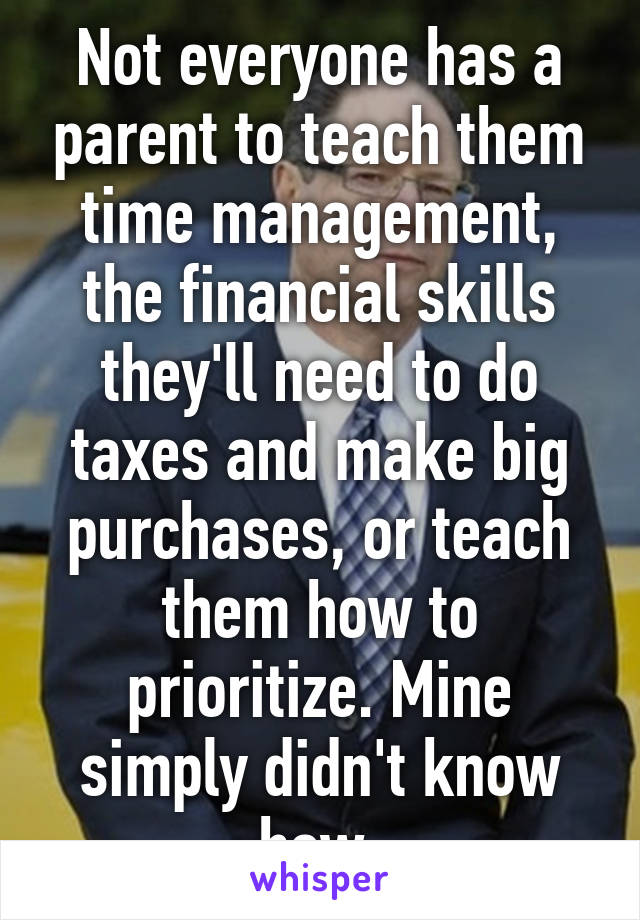 Not everyone has a parent to teach them time management, the financial skills they'll need to do taxes and make big purchases, or teach them how to prioritize. Mine simply didn't know how.