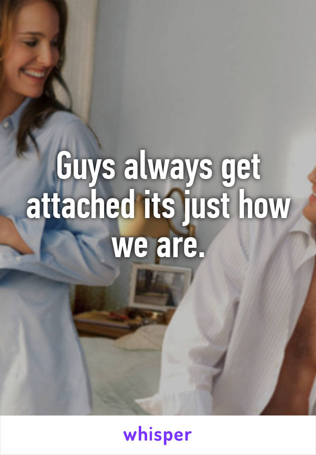 Guys always get attached its just how we are.
