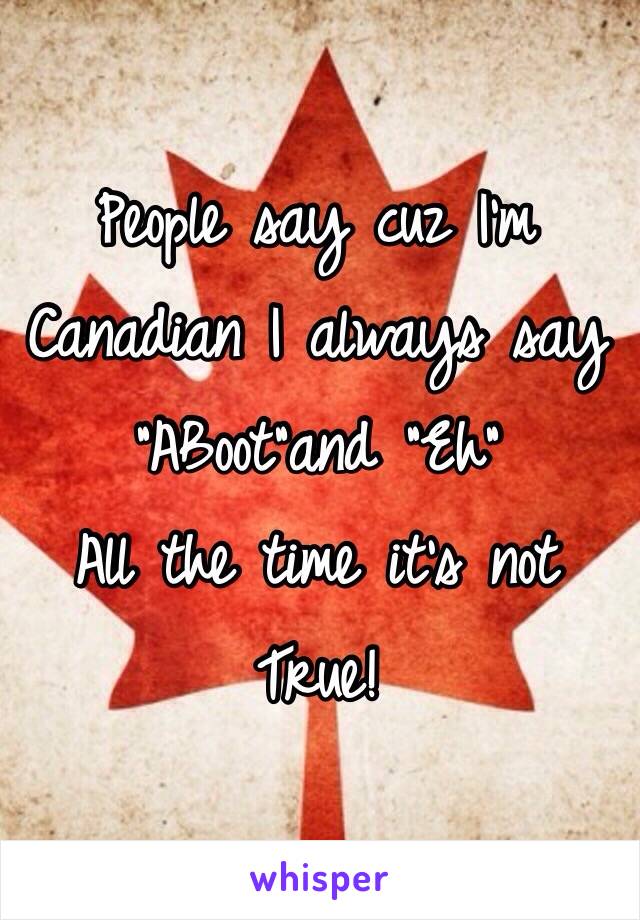 People say cuz I'm Canadian I always say "ABoot"and "Eh"
All the time it's not True!