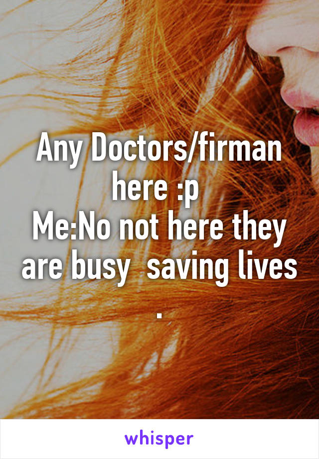 Any Doctors/firman here :p 
Me:No not here they are busy  saving lives .