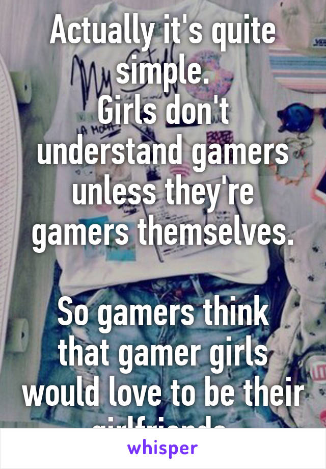 Actually it's quite simple.
Girls don't understand gamers unless they're gamers themselves.

So gamers think that gamer girls would love to be their girlfriends.