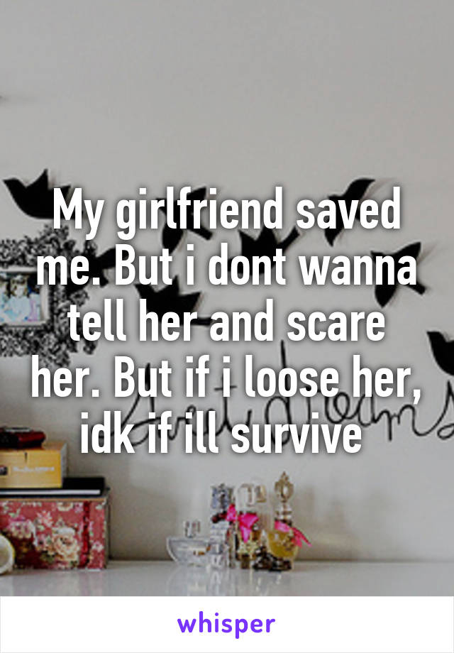 My girlfriend saved me. But i dont wanna tell her and scare her. But if i loose her, idk if ill survive 