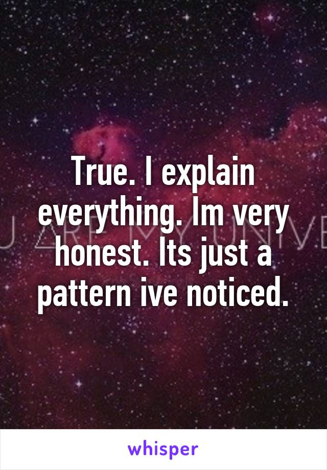 True. I explain everything. Im very honest. Its just a pattern ive noticed.