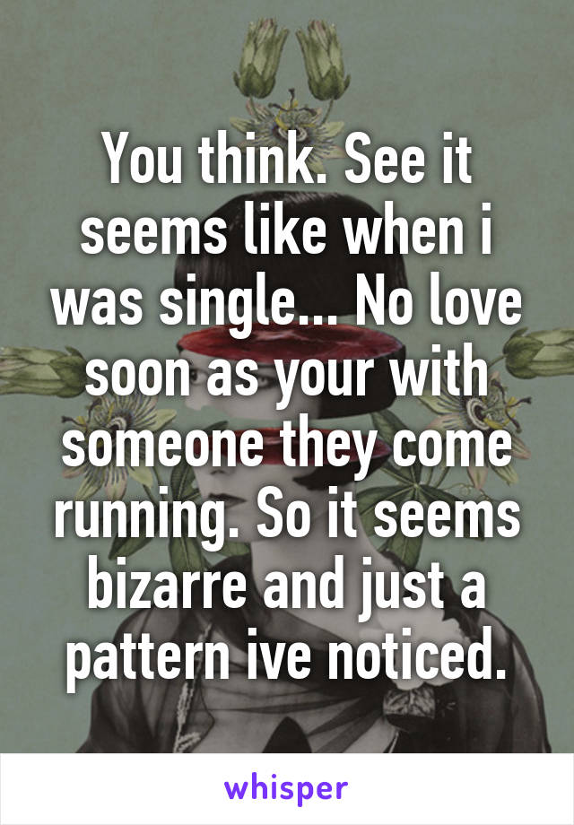 You think. See it seems like when i was single... No love soon as your with someone they come running. So it seems bizarre and just a pattern ive noticed.