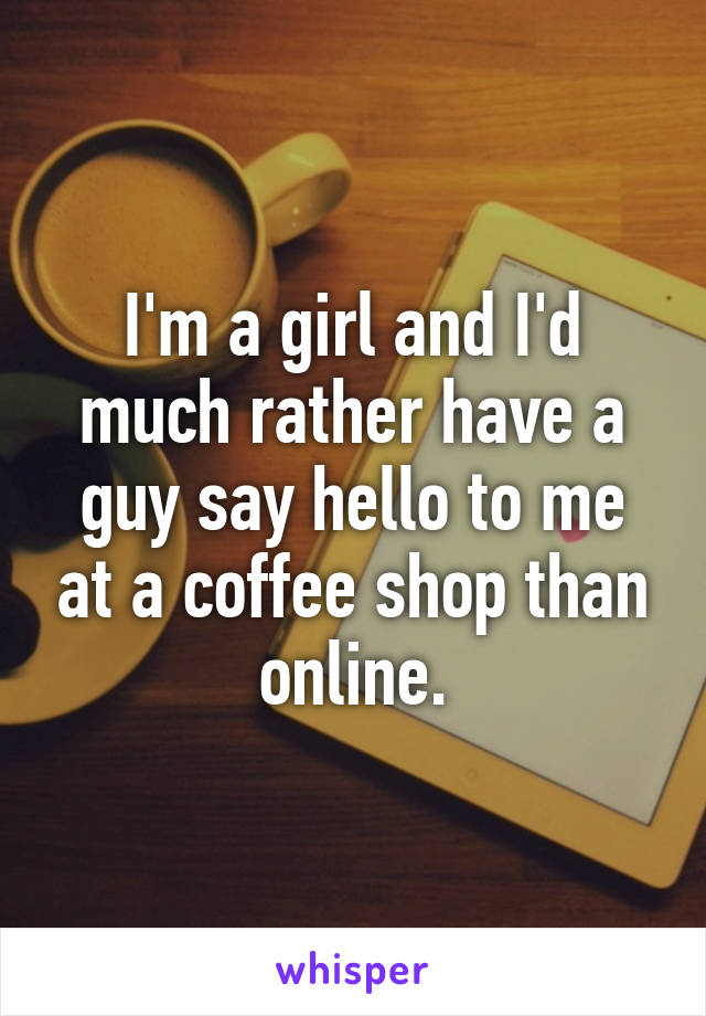 I'm a girl and I'd much rather have a guy say hello to me at a coffee shop than online.