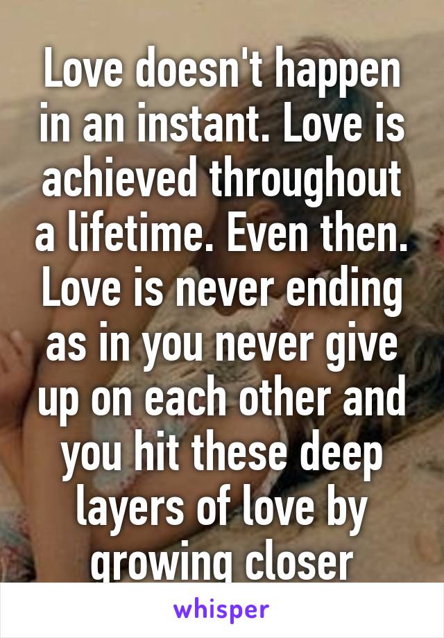 Love doesn't happen in an instant. Love is achieved throughout a lifetime. Even then. Love is never ending as in you never give up on each other and you hit these deep layers of love by growing closer