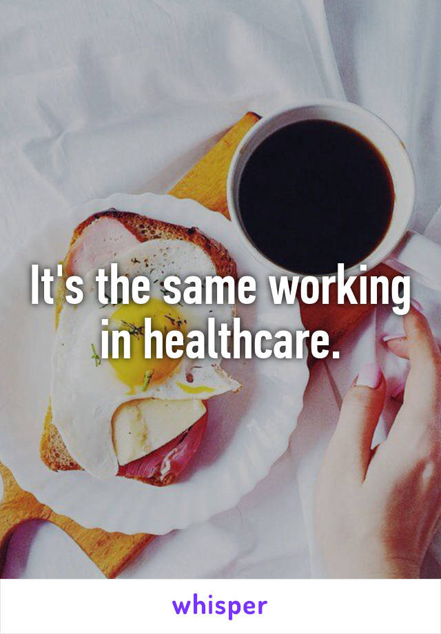 It's the same working in healthcare.