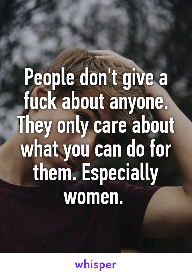 People don't give a fuck about anyone. They only care about what you can do for them. Especially women. 