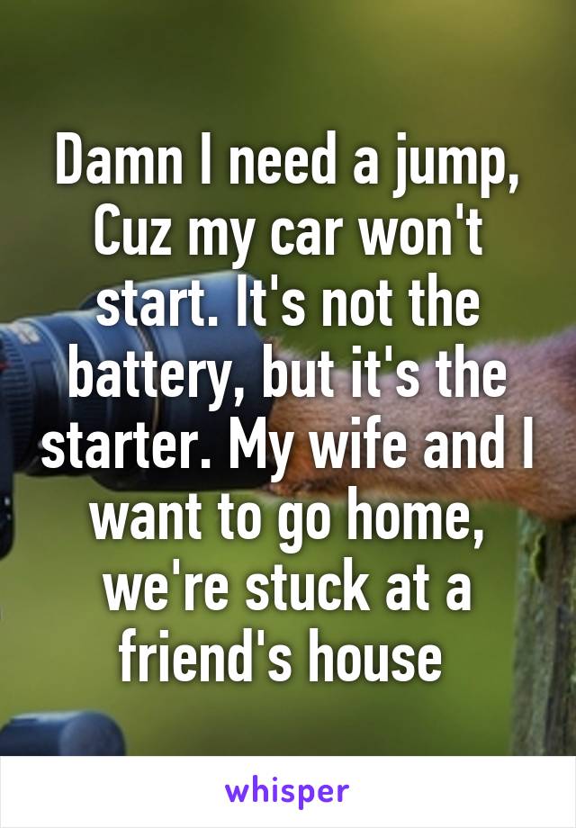 Damn I need a jump, Cuz my car won't start. It's not the battery, but it's the starter. My wife and I want to go home, we're stuck at a friend's house 